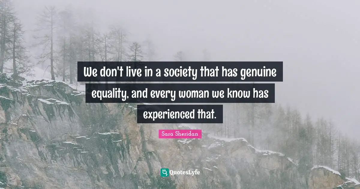 We don't live in a society that has genuine equality, and every woman we know has experienced that.