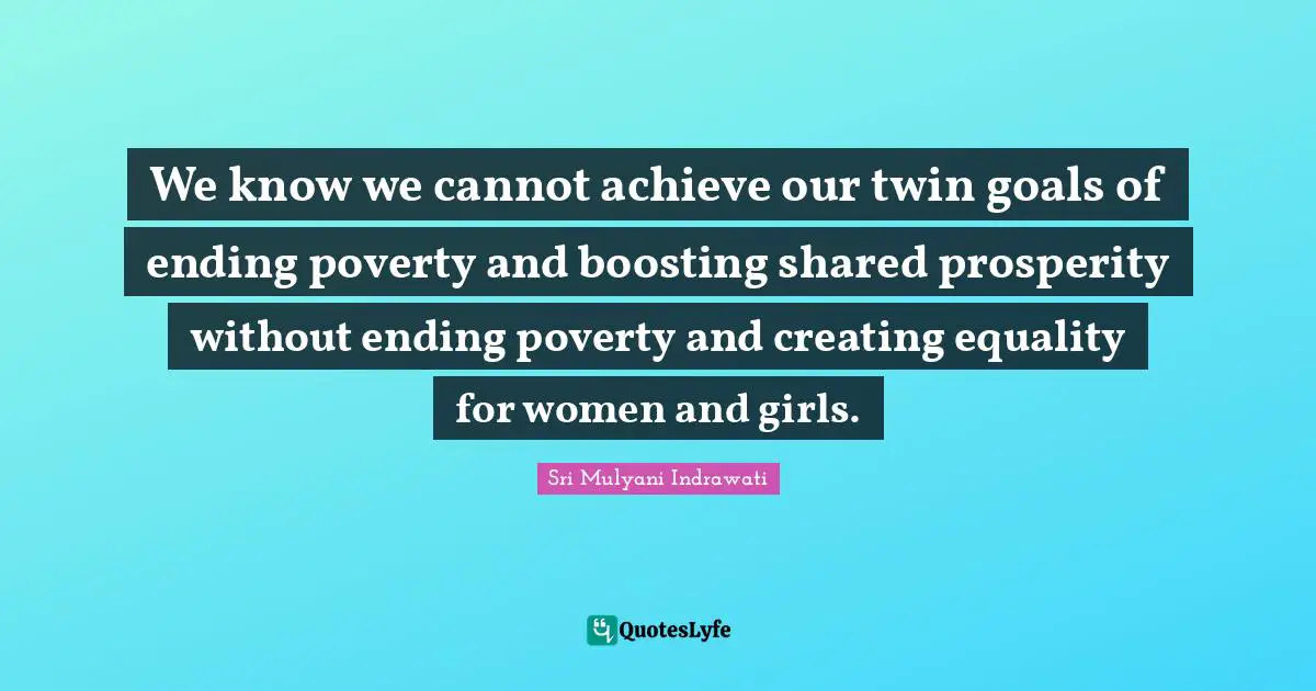 We know we cannot achieve our twin goals of ending poverty and boosting shared prosperity without ending poverty and creating equality for women and girls.