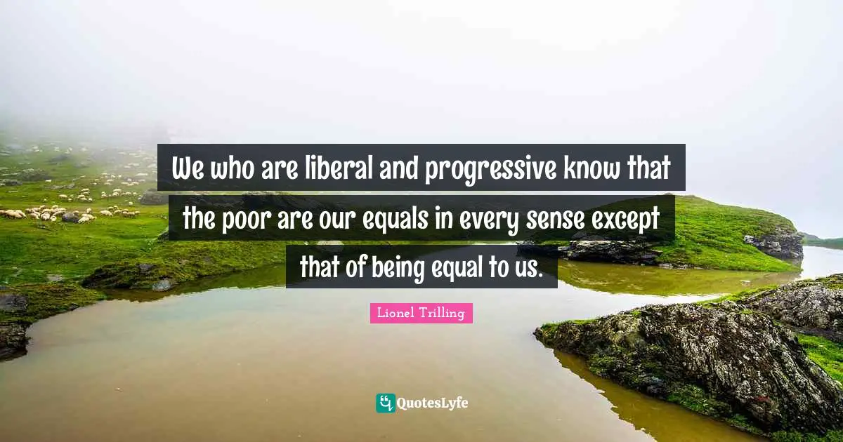 We who are liberal and progressive know that the poor are our equals in every sense except that of being equal to us.