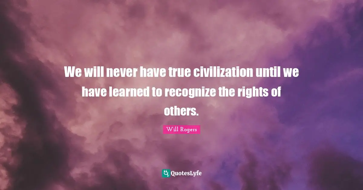 We will never have true civilization until we have learned to recognize the rights of others.