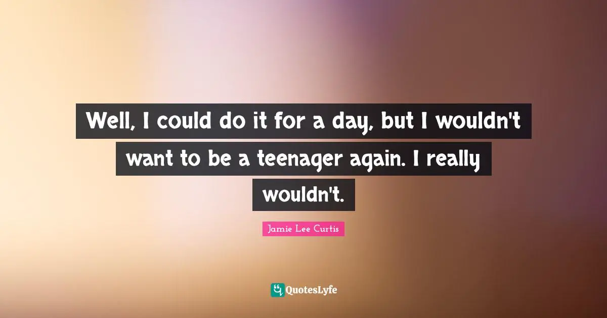 Well, I could do it for a day, but I wouldn't want to be a teenager again. I really wouldn't.