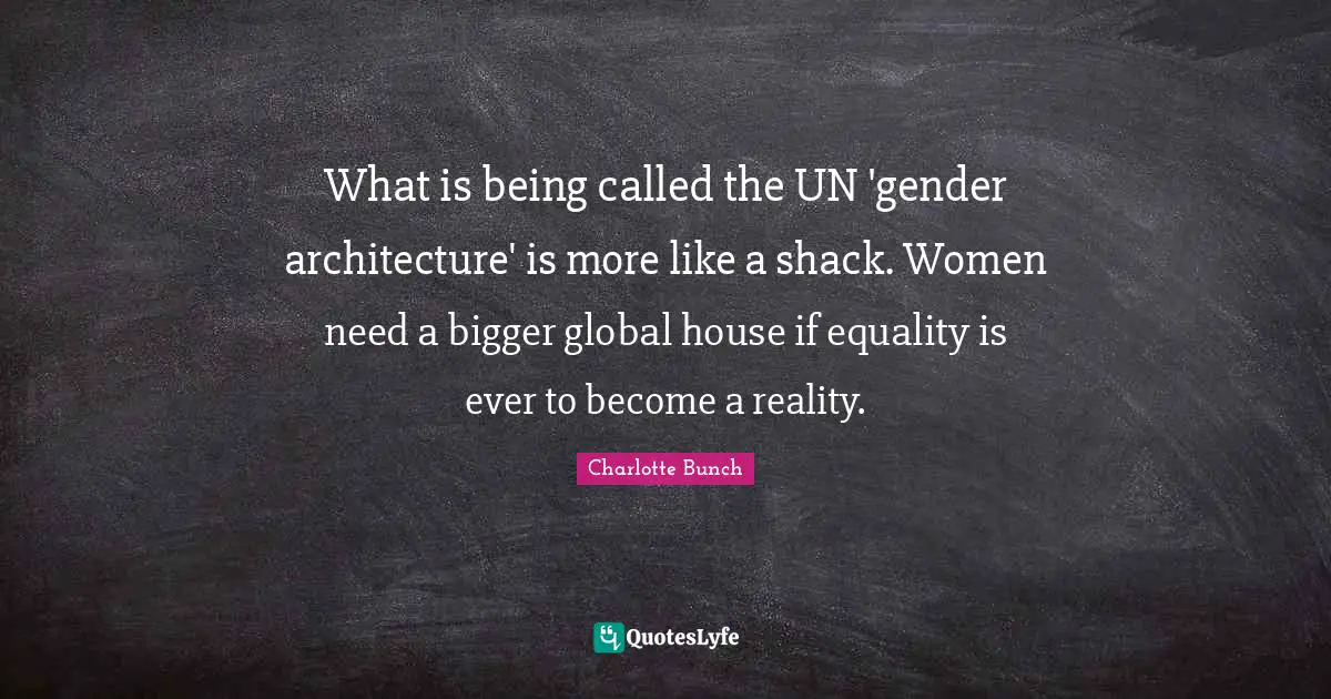 Charlotte Bunch Quotes: "What is being called the UN 'gender architecture' is more like a shack. Women need a bigger global house if equality is ever to become a reality."