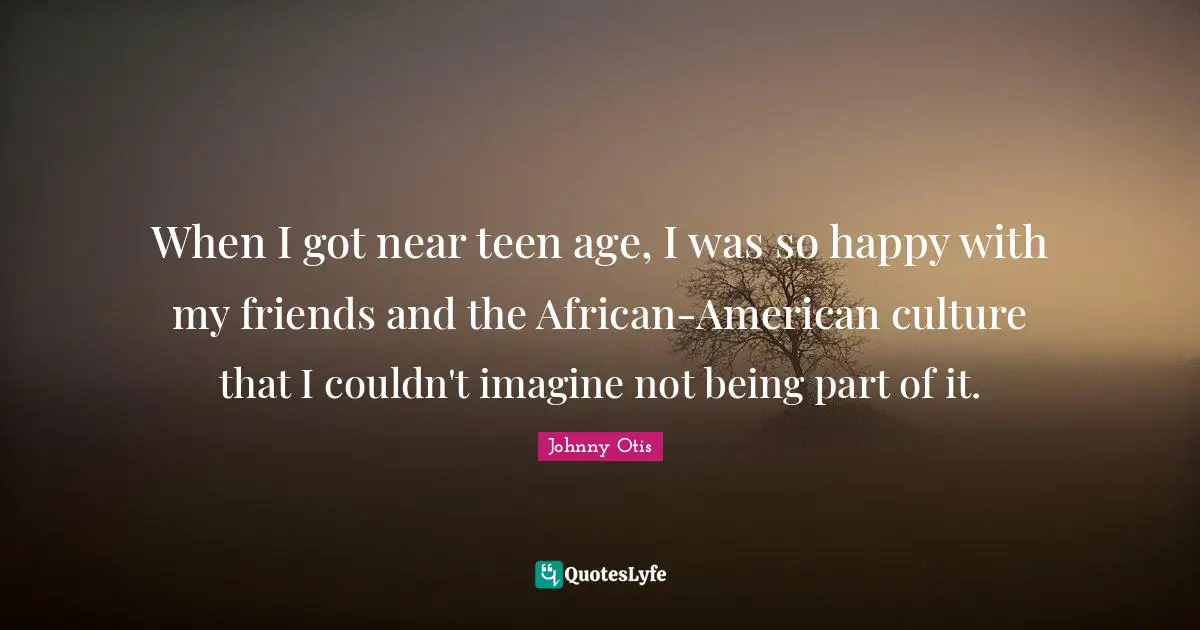 When I got near teen age, I was so happy with my friends and the African-American culture that I couldn't imagine not being part of it.