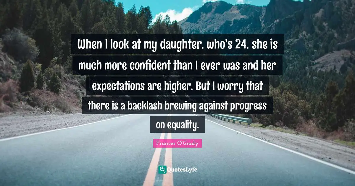 When I look at my daughter, who's 24, she is much more confident than I ever was and her expectations are higher. But I worry that there is a backlash brewing against progress on equality.