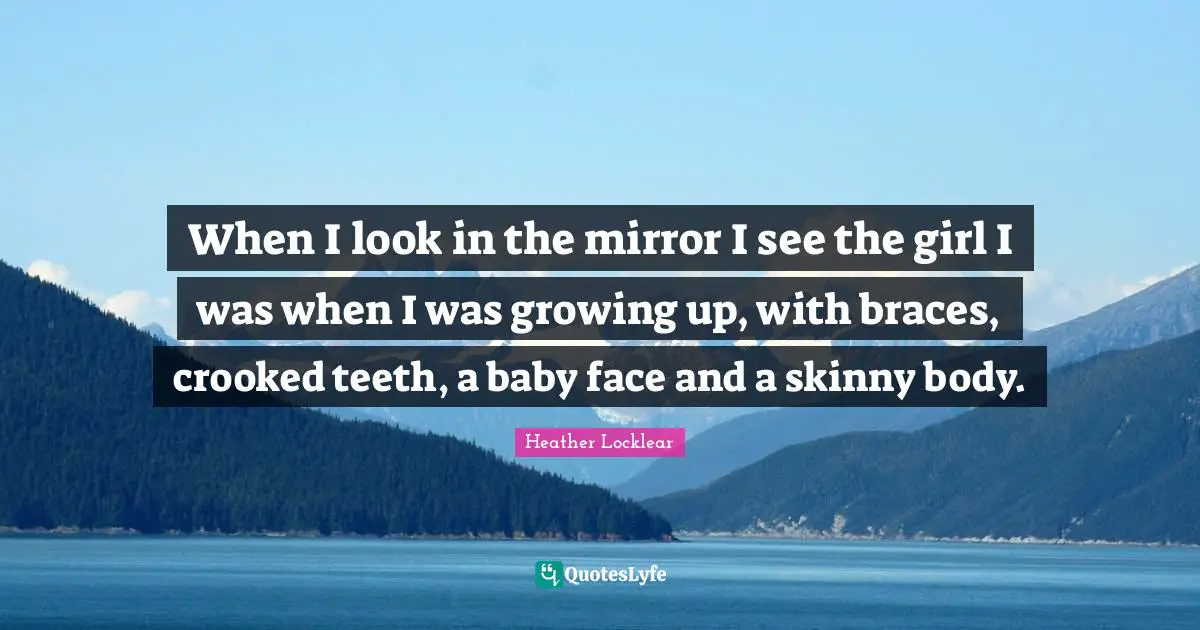 When I look in the mirror I see the girl I was when I was growing up, with braces, crooked teeth, a baby face and a skinny body.