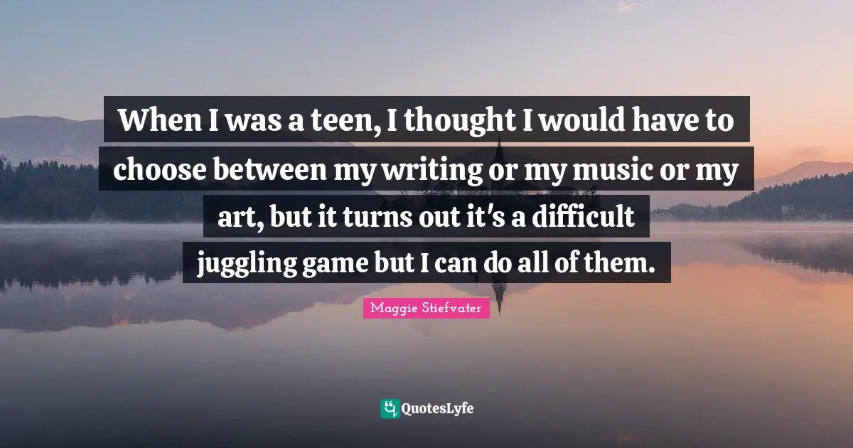 When I was a teen, I thought I would have to choose between my writing or my music or my art, but it turns out it's a difficult juggling game but I can do all of them.