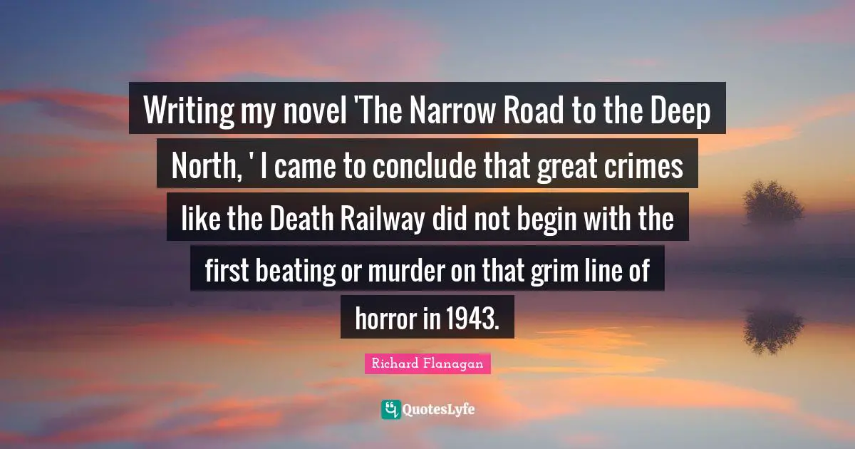 Richard Flanagan Quotes: "Writing my novel 'The Narrow Road to the Deep North, ' I came to conclude that great crimes like the Death Railway did not begin with the first beating or murder on that grim line of horror in 1943."