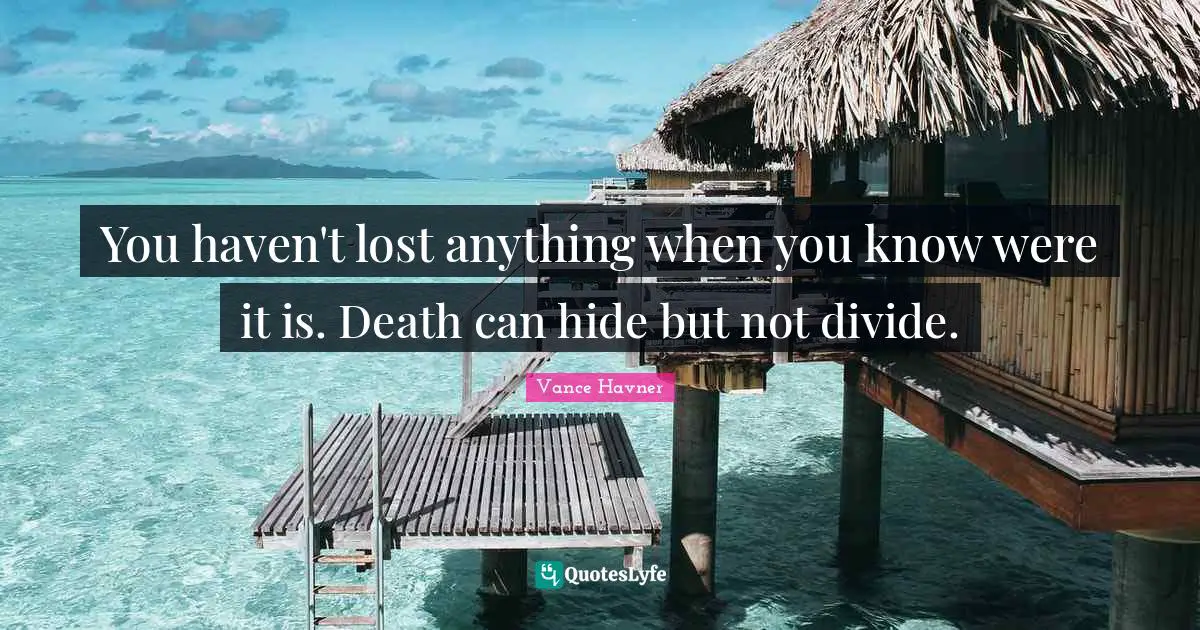 You haven't lost anything when you know were it is. Death can hide but not divide.