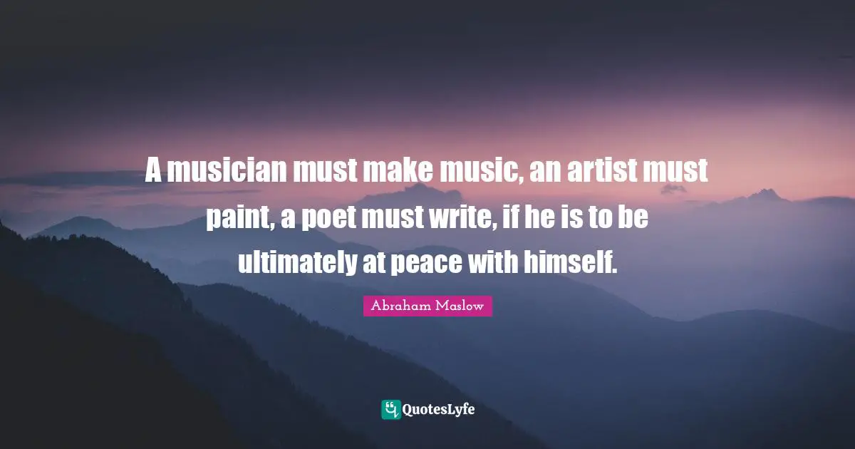 A musician must make music, an artist must paint, a poet must write, if he is to be ultimately at peace with himself.