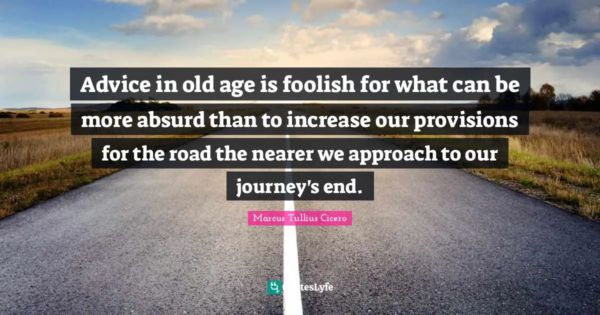 Advice in old age is foolish for what can be more absurd than to increase our provisions for the road the nearer we approach to our journey's end.
