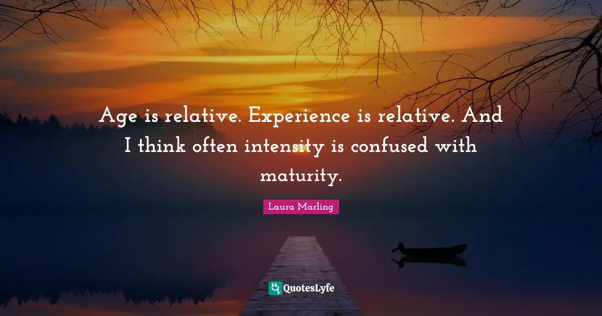 Age is relative. Experience is relative. And I think often intensity is confused with maturity.