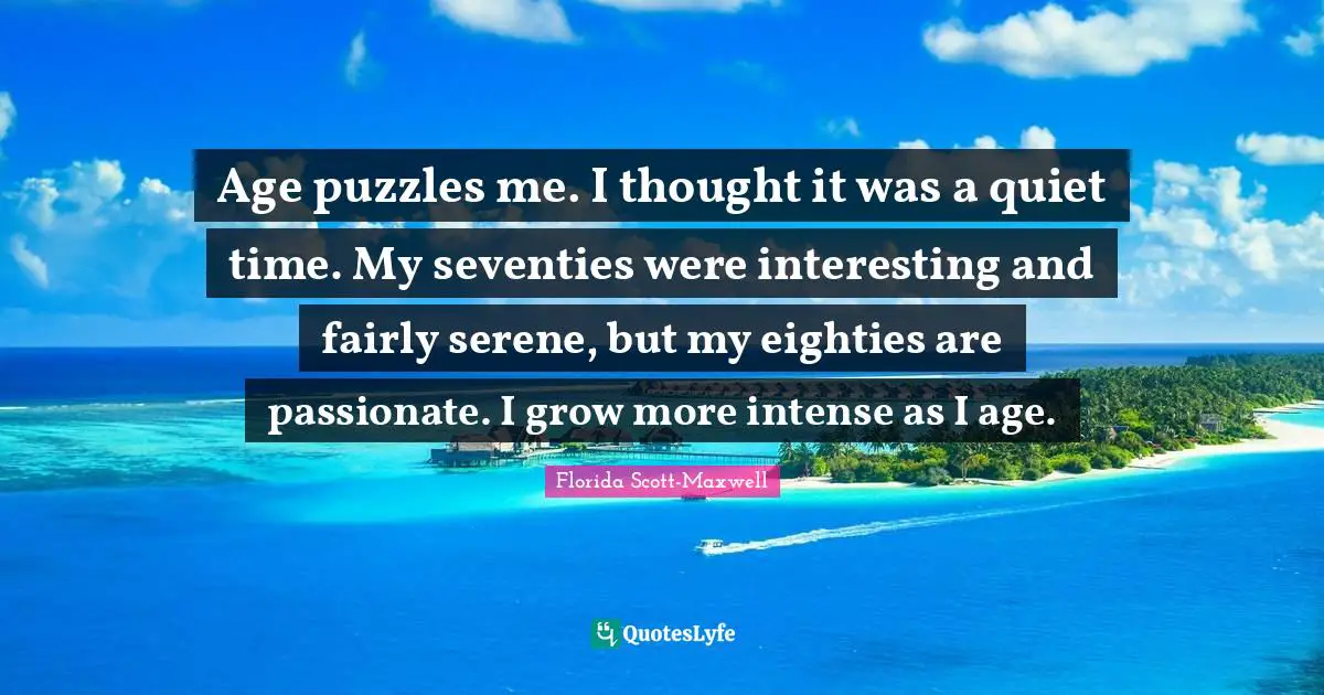 Florida Scott-Maxwell Quotes: Age puzzles me. I thought it was a quiet time. My seventies were interesting and fairly serene, but my eighties are passionate. I grow more intense as I age.