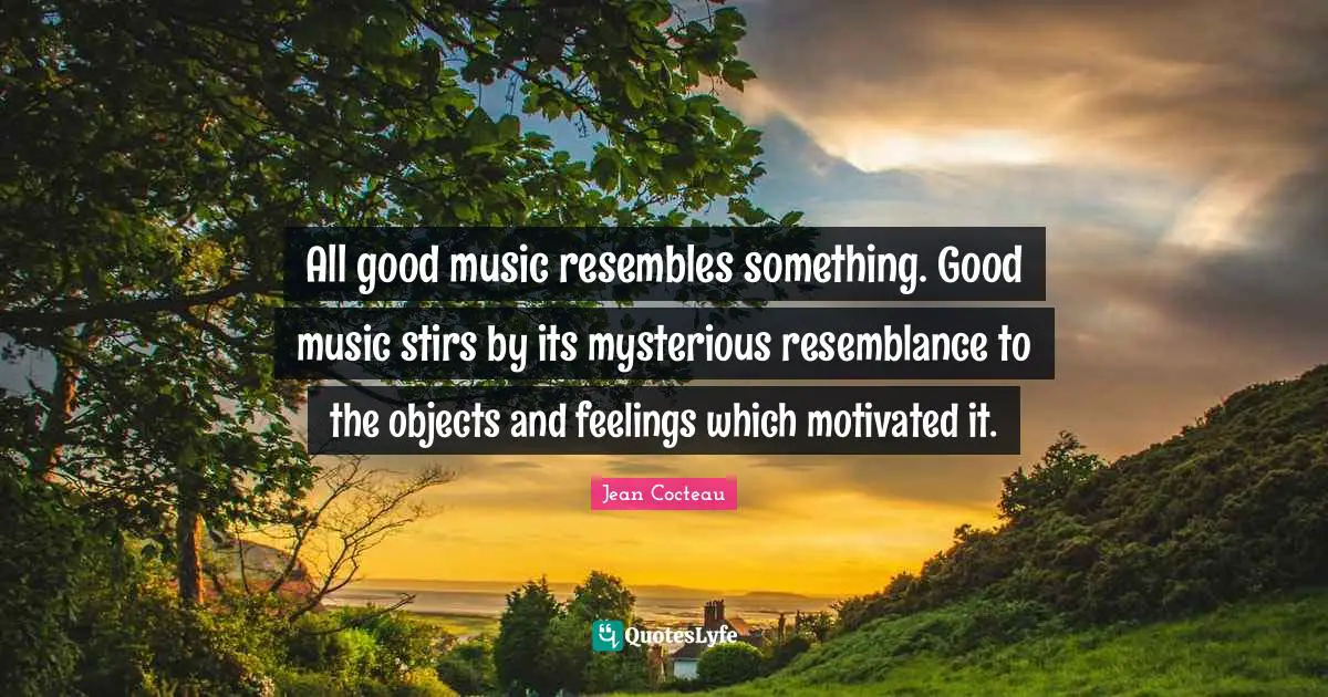 All good music resembles something. Good music stirs by its mysterious resemblance to the objects and feelings which motivated it.