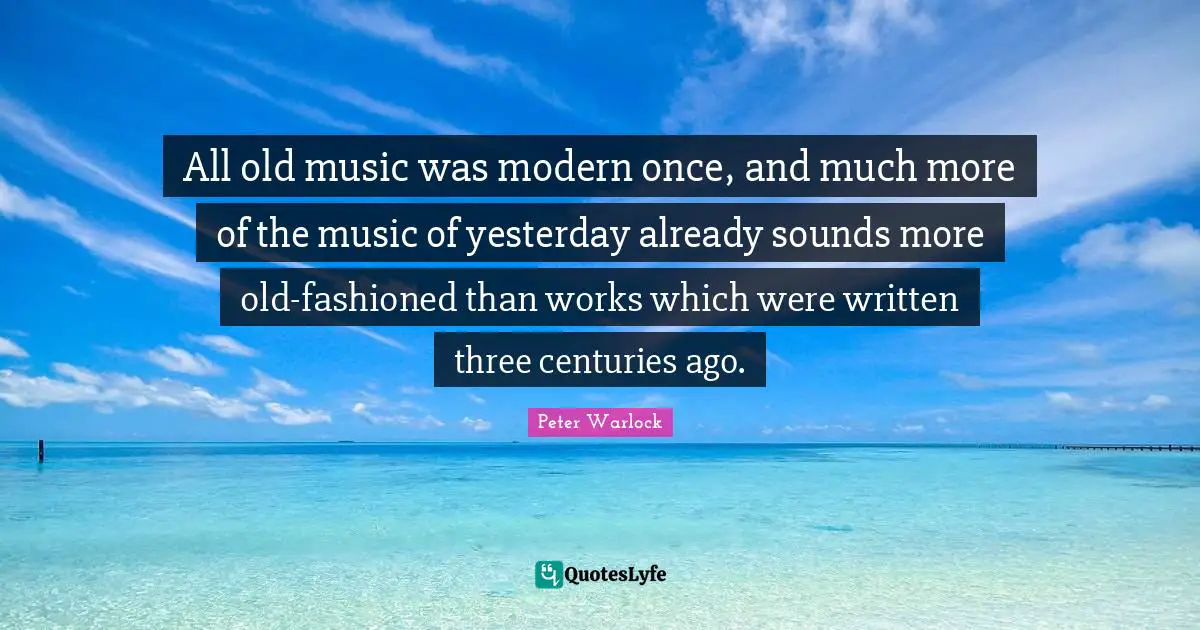 All old music was modern once, and much more of the music of yesterday already sounds more old-fashioned than works which were written three centuries ago.