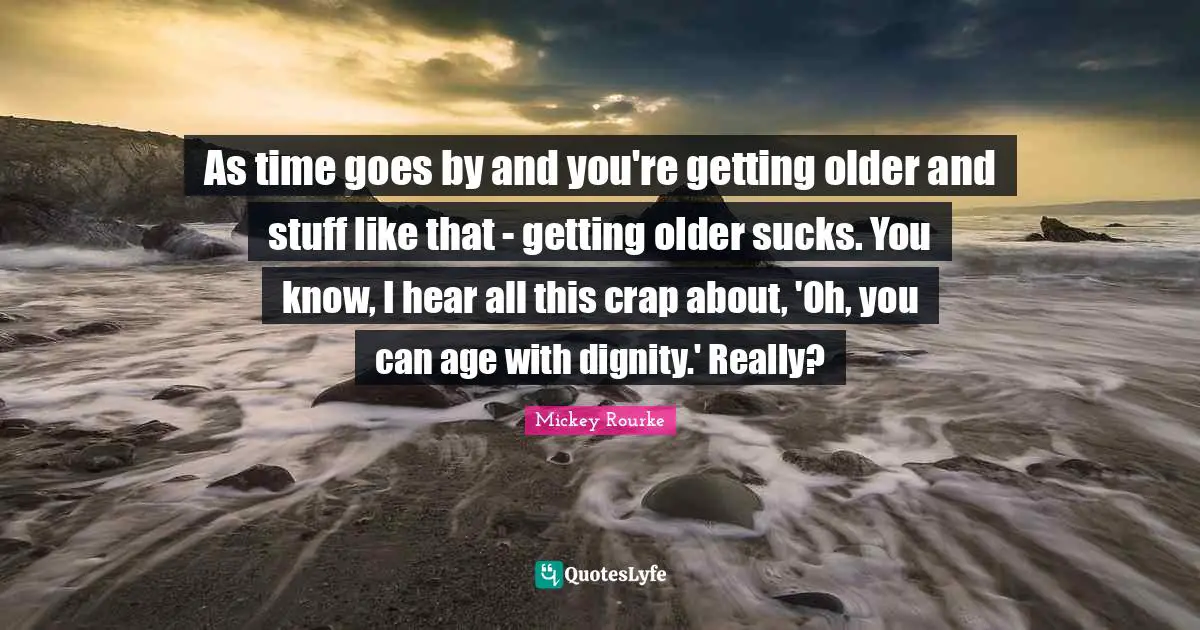 As time goes by and you're getting older and stuff like that - getting older sucks. You know, I hear all this crap about, 'Oh, you can age with dignity.' Really?
