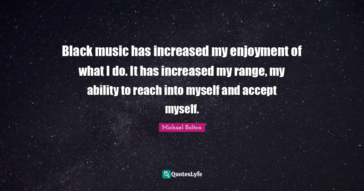 Black music has increased my enjoyment of what I do. It has increased my range, my ability to reach into myself and accept myself.
