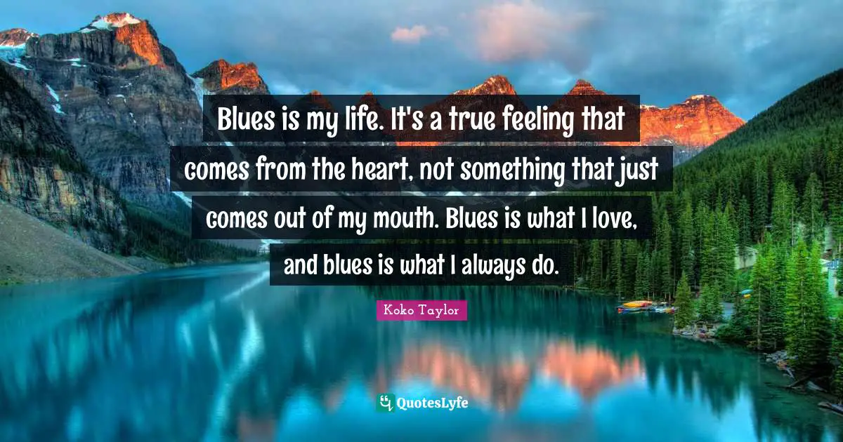 Blues is my life. It's a true feeling that comes from the heart, not something that just comes out of my mouth. Blues is what I love, and blues is what I always do.