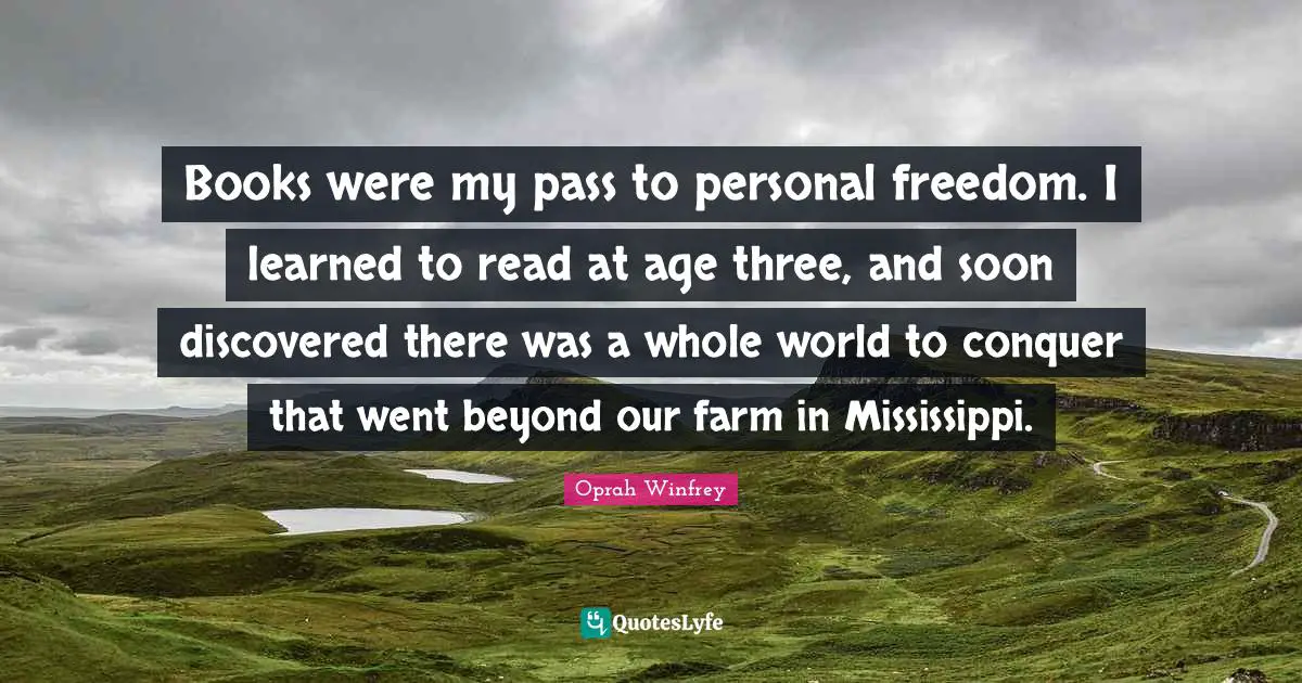 Oprah Winfrey Quotes: Books were my pass to personal freedom. I learned to read at age three, and soon discovered there was a whole world to conquer that went beyond our farm in Mississippi.