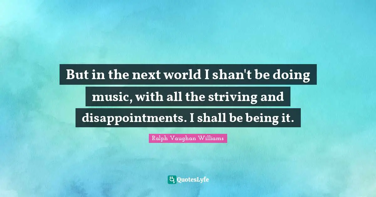 But in the next world I shan't be doing music, with all the striving and disappointments. I shall be being it.