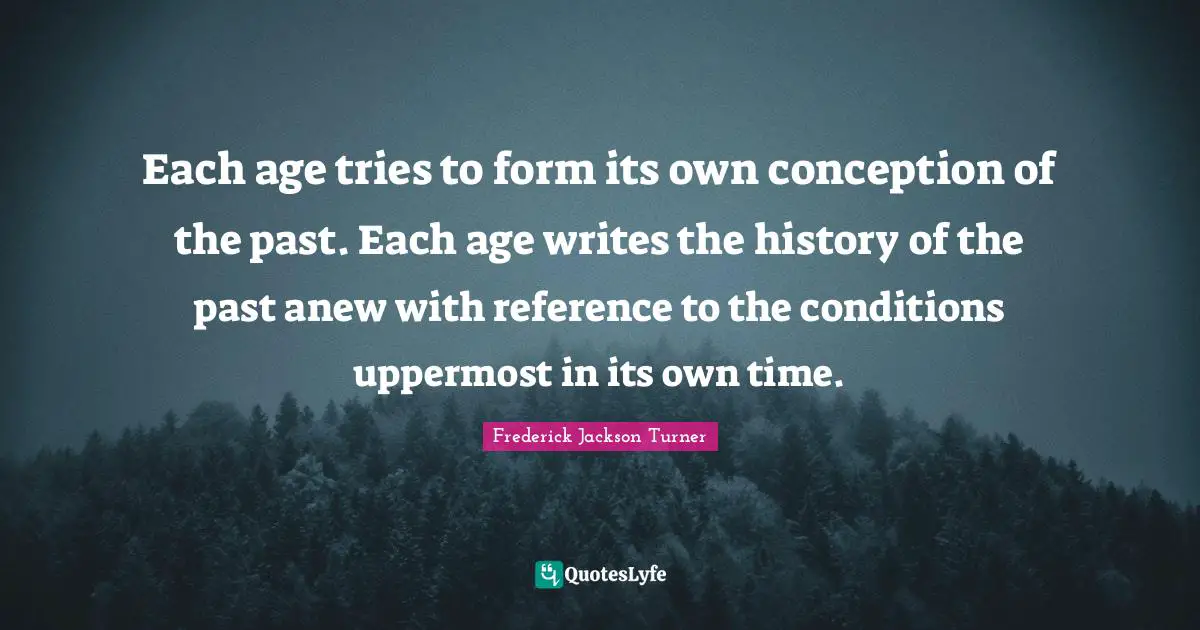 Each age tries to form its own conception of the past. Each age writes the history of the past anew with reference to the conditions uppermost in its own time.