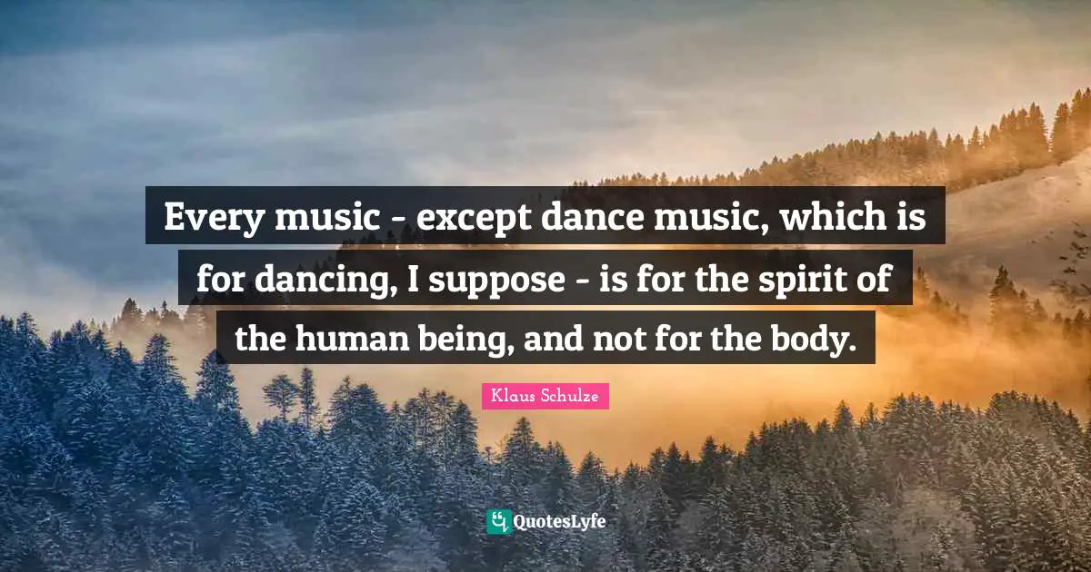 Every music - except dance music, which is for dancing, I suppose - is for the spirit of the human being, and not for the body.