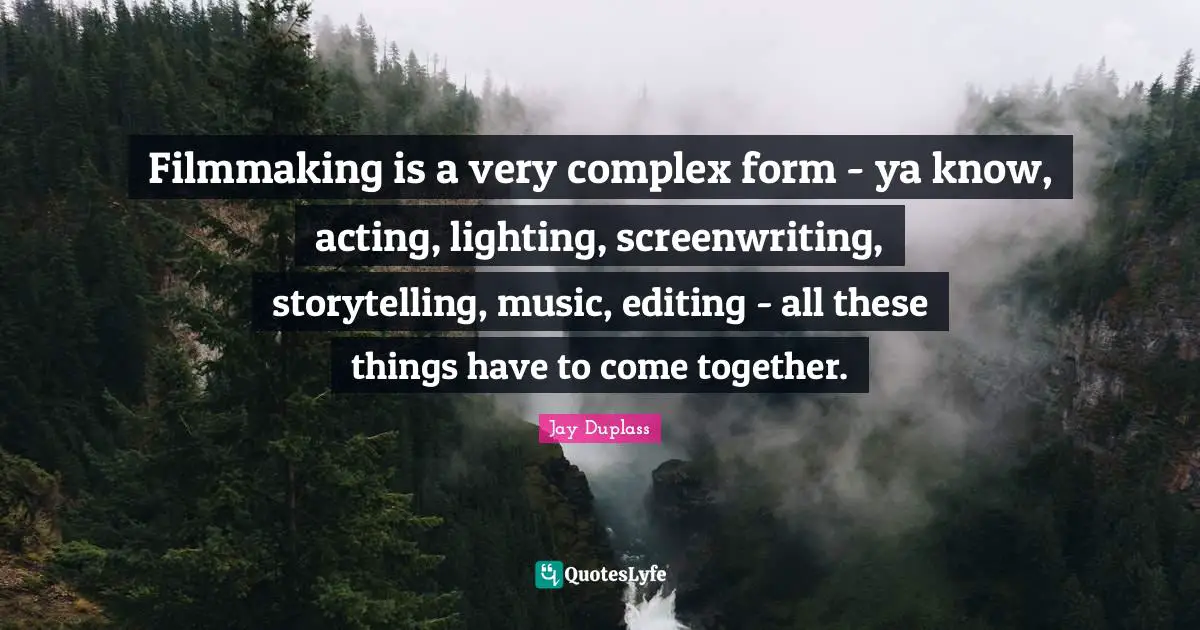 Filmmaking is a very complex form - ya know, acting, lighting, screenwriting, storytelling, music, editing - all these things have to come together.
