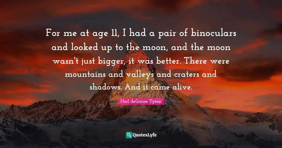 For me at age 11, I had a pair of binoculars and looked up to the moon, and the moon wasn't just bigger, it was better. There were mountains and valleys and craters and shadows. And it came alive.