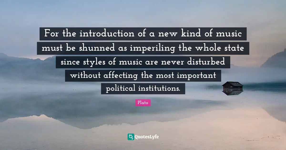 For the introduction of a new kind of music must be shunned as imperiling the whole state since styles of music are never disturbed without affecting the most important political institutions.