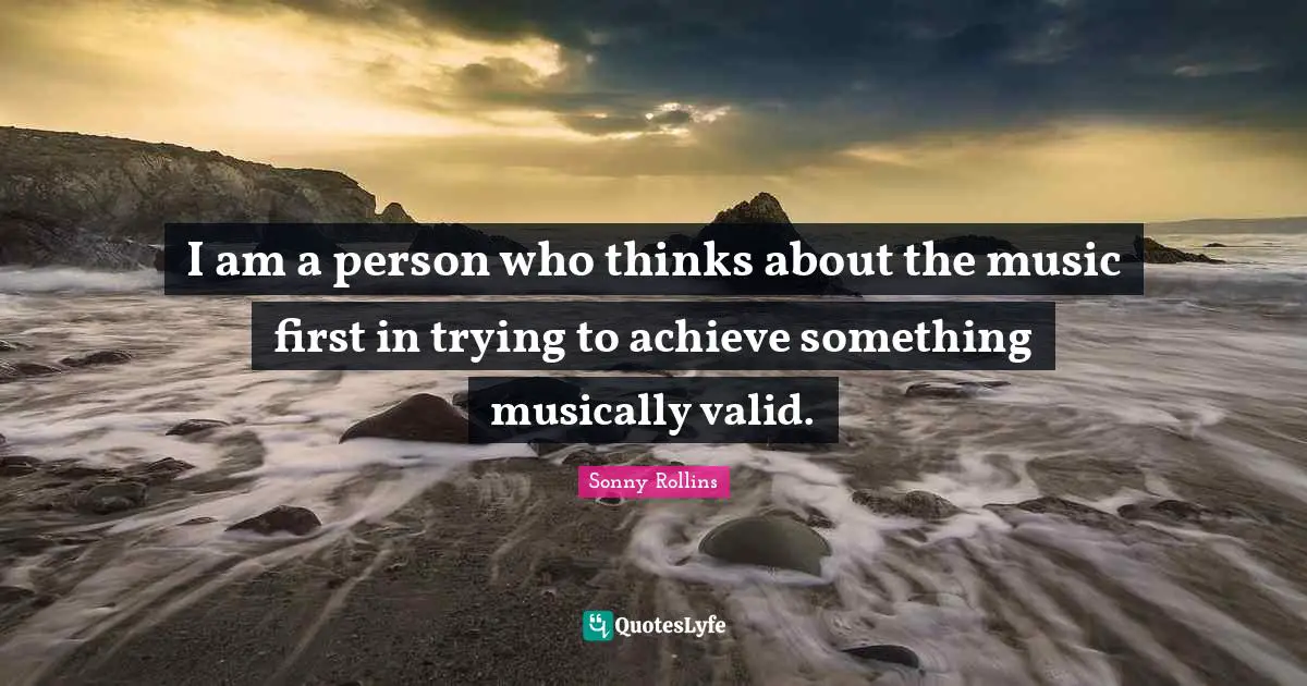 I am a person who thinks about the music first in trying to achieve something musically valid.