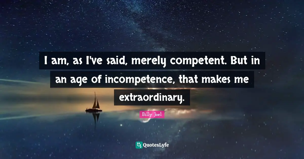 I am, as I've said, merely competent. But in an age of incompetence, that makes me extraordinary.
