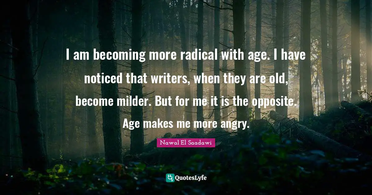 I am becoming more radical with age. I have noticed that writers, when they are old, become milder. But for me it is the opposite. Age makes me more angry.