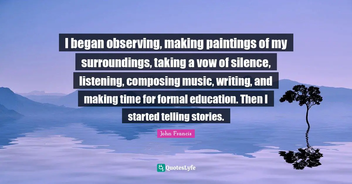 I began observing, making paintings of my surroundings, taking a vow of silence, listening, composing music, writing, and making time for formal education. Then I started telling stories.