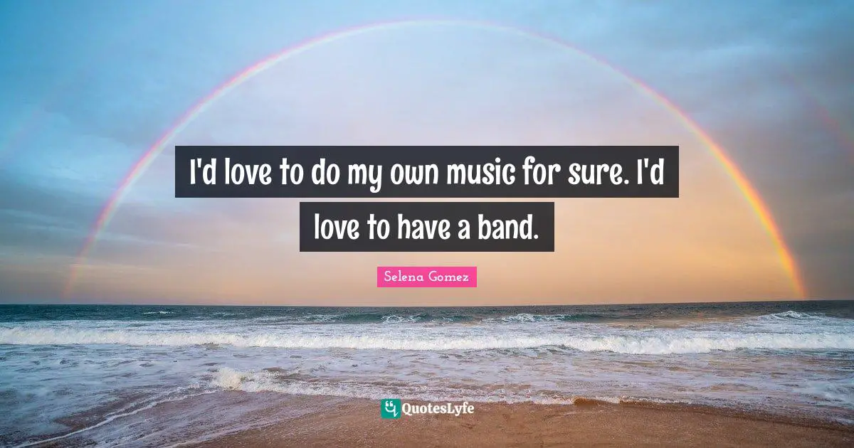 I'd love to do my own music for sure. I'd love to have a band.