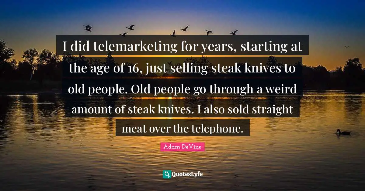 I did telemarketing for years, starting at the age of 16, just selling steak knives to old people. Old people go through a weird amount of steak knives. I also sold straight meat over the telephone.