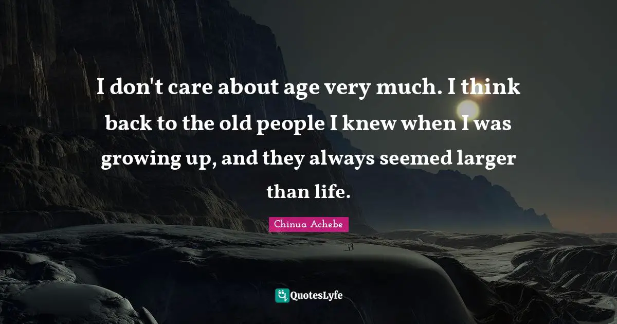 I don't care about age very much. I think back to the old people I knew when I was growing up, and they always seemed larger than life.