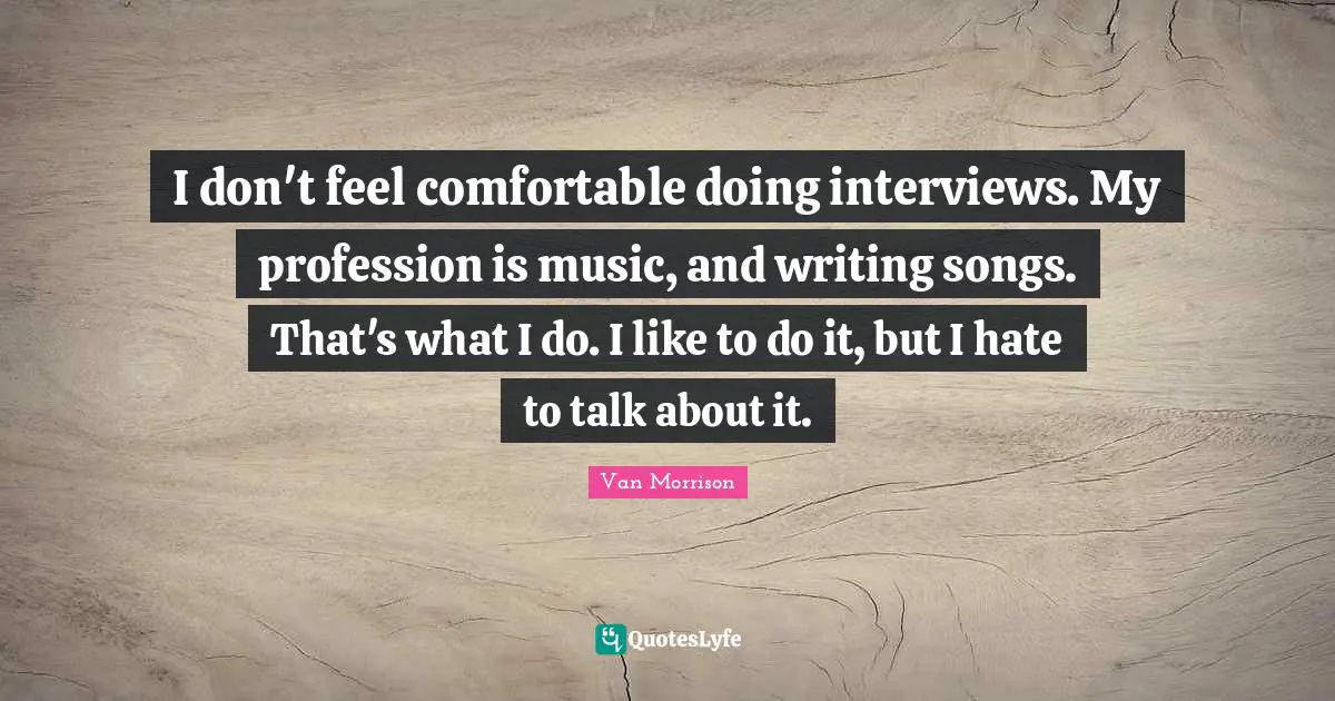 I don't feel comfortable doing interviews. My profession is music, and writing songs. That's what I do. I like to do it, but I hate to talk about it.
