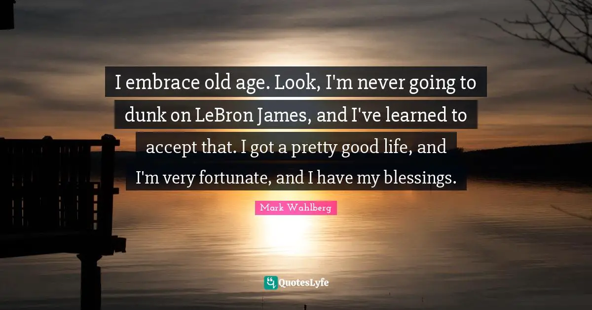 I embrace old age. Look, I'm never going to dunk on LeBron James, and I've learned to accept that. I got a pretty good life, and I'm very fortunate, and I have my blessings.