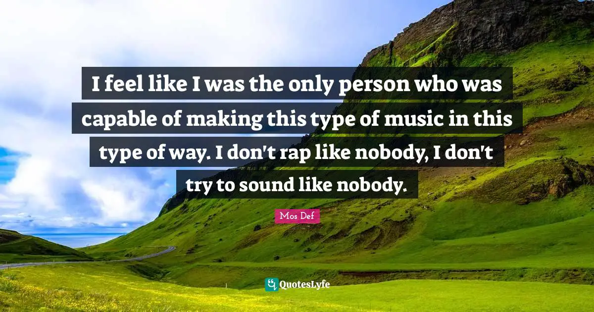 I feel like I was the only person who was capable of making this type of music in this type of way. I don't rap like nobody, I don't try to sound like nobody.