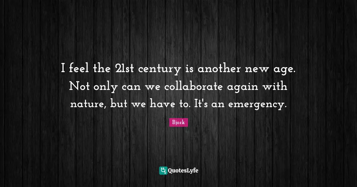 I feel the 21st century is another new age. Not only can we collaborate again with nature, but we have to. It's an emergency.