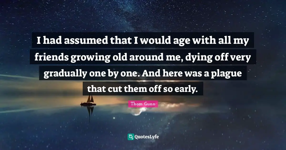 I had assumed that I would age with all my friends growing old around me, dying off very gradually one by one. And here was a plague that cut them off so early.