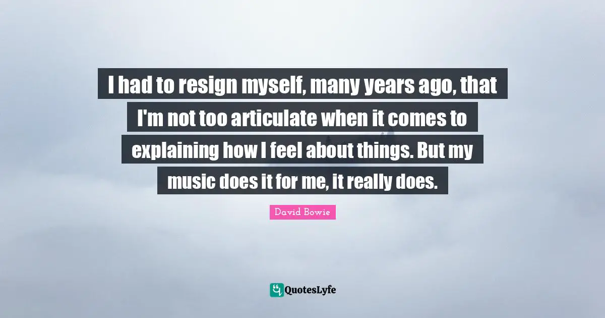 I had to resign myself, many years ago, that I'm not too articulate when it comes to explaining how I feel about things. But my music does it for me, it really does.