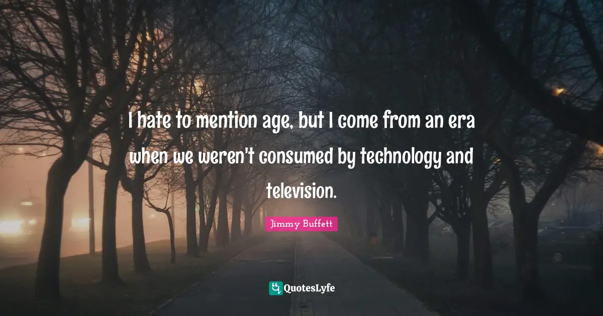 I hate to mention age, but I come from an era when we weren't consumed by technology and television.