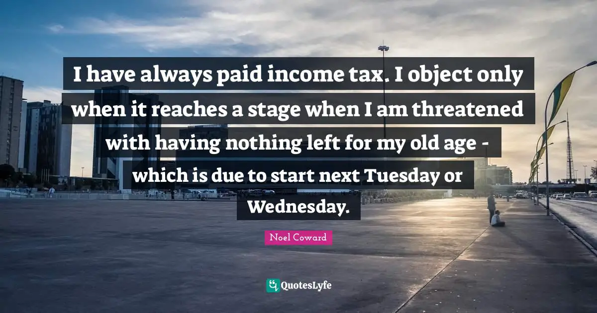 Noel Coward Quotes: "I have always paid income tax. I object only when it reaches a stage when I am threatened with having nothing left for my old age - which is due to start next Tuesday or Wednesday."