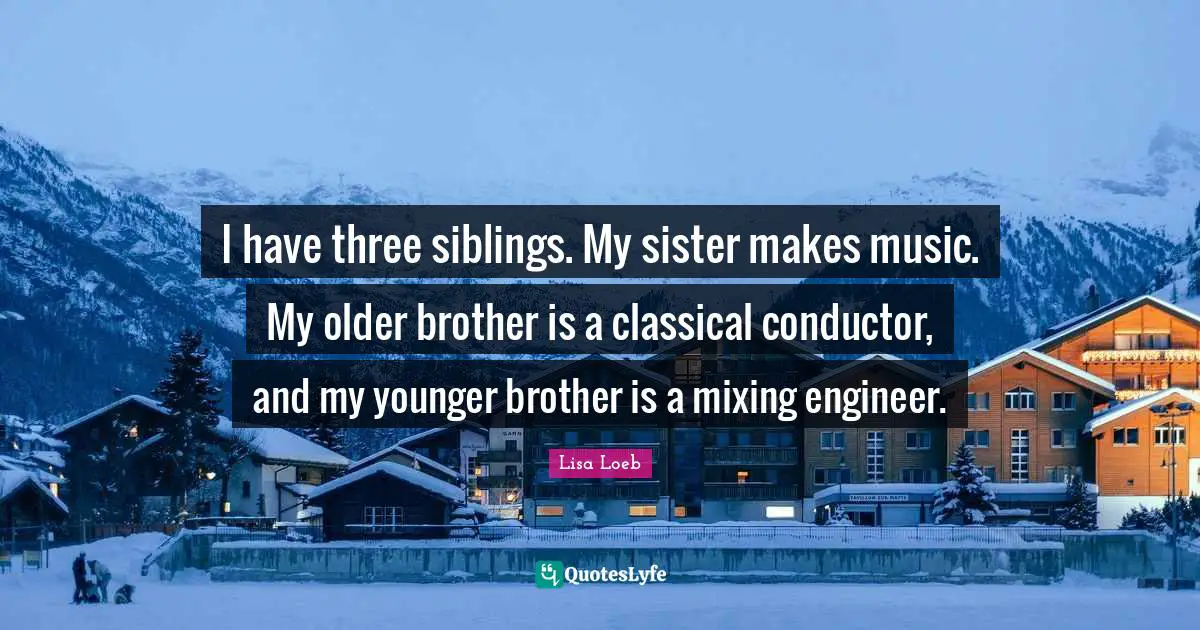 I have three siblings. My sister makes music. My older brother is a classical conductor, and my younger brother is a mixing engineer.