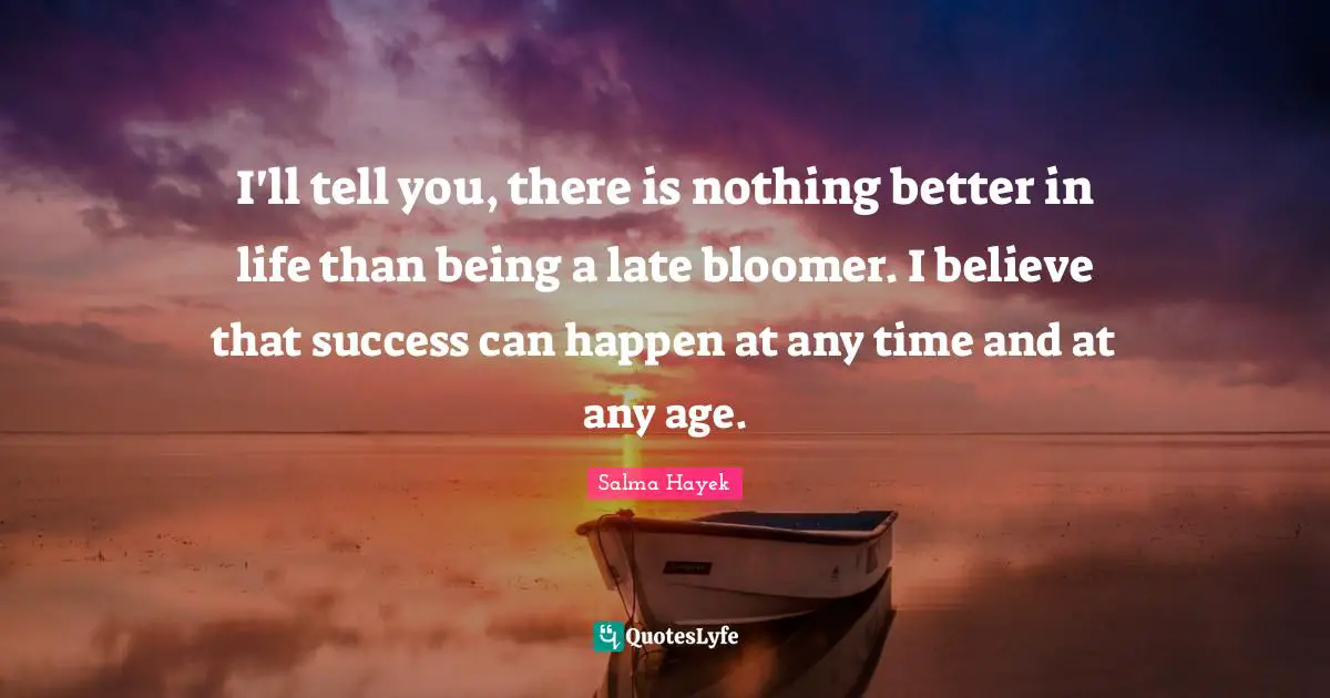 I'll tell you, there is nothing better in life than being a late bloomer. I believe that success can happen at any time and at any age.