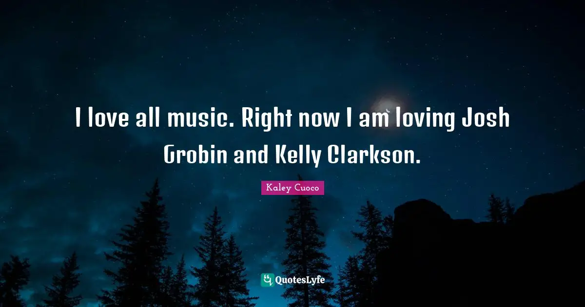 I love all music. Right now I am loving Josh Grobin and Kelly Clarkson.