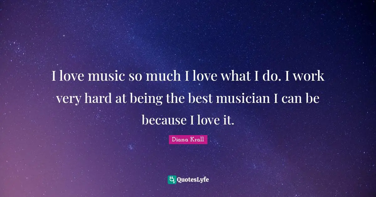 I love music so much I love what I do. I work very hard at being the best musician I can be because I love it.
