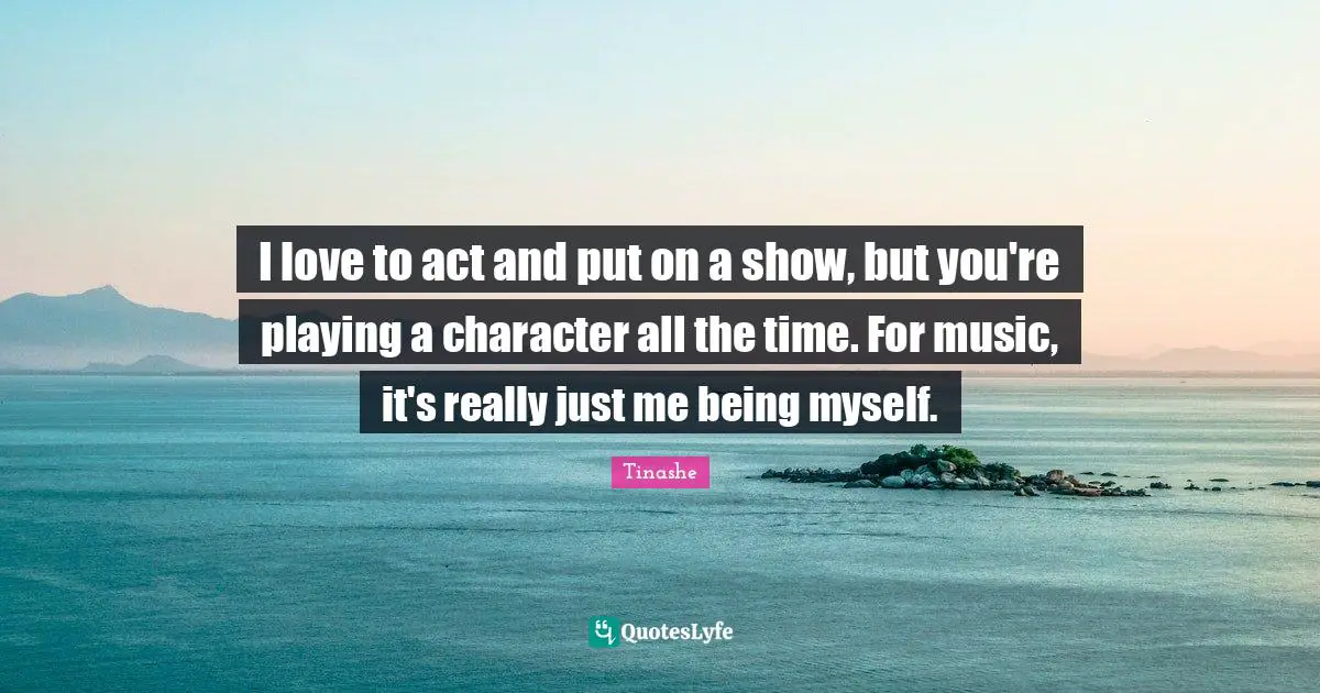 I love to act and put on a show, but you're playing a character all the time. For music, it's really just me being myself.