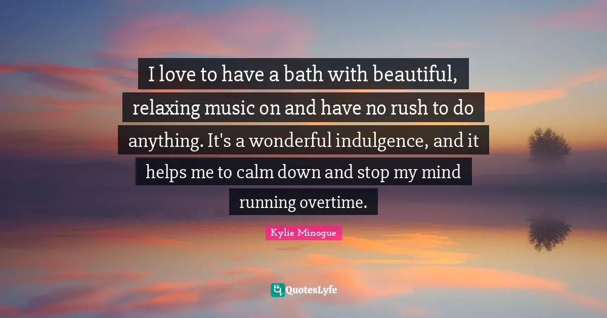 I love to have a bath with beautiful, relaxing music on and have no rush to do anything. It's a wonderful indulgence, and it helps me to calm down and stop my mind running overtime.