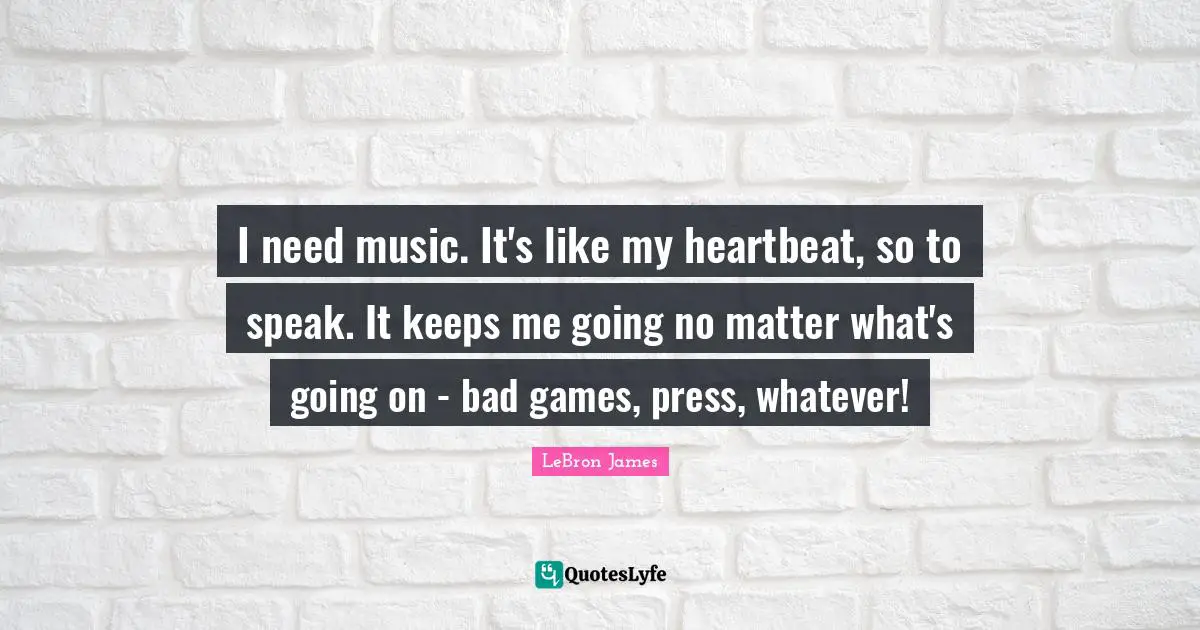 I need music. It's like my heartbeat, so to speak. It keeps me going no matter what's going on - bad games, press, whatever!
